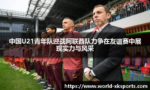 中国U21青年队迎战阿联酋队力争在友谊赛中展现实力与风采