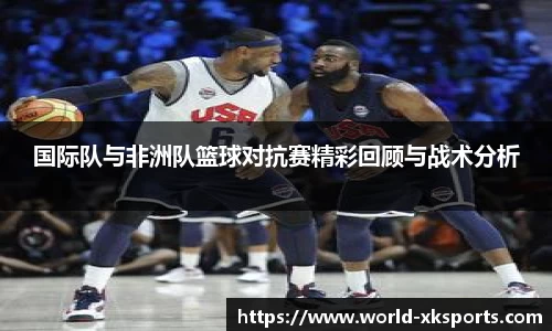 国际队与非洲队篮球对抗赛精彩回顾与战术分析