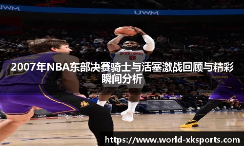 2007年NBA东部决赛骑士与活塞激战回顾与精彩瞬间分析